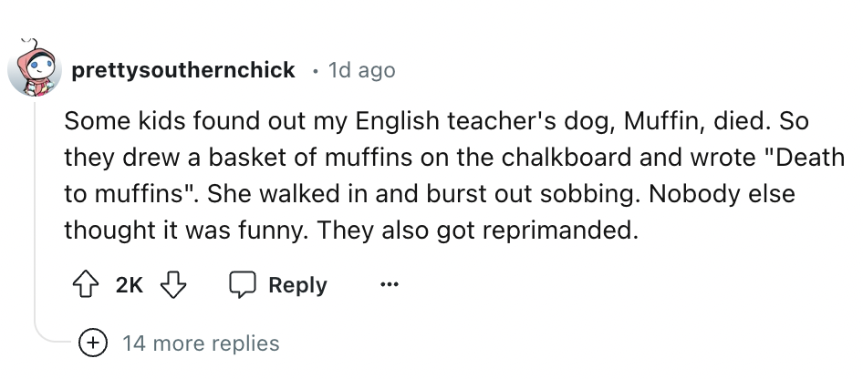 number - prettysouthernchick 1d ago Some kids found out my English teacher's dog, Muffin, died. So they drew a basket of muffins on the chalkboard and wrote "Death to muffins". She walked in and burst out sobbing. Nobody else thought it was funny. They al